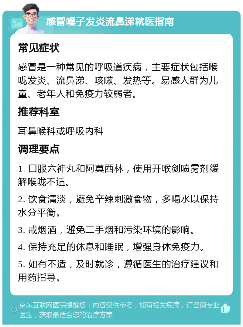 感冒嗓子发炎流鼻涕就医指南 常见症状 感冒是一种常见的呼吸道疾病，主要症状包括喉咙发炎、流鼻涕、咳嗽、发热等。易感人群为儿童、老年人和免疫力较弱者。 推荐科室 耳鼻喉科或呼吸内科 调理要点 1. 口服六神丸和阿莫西林，使用开喉剑喷雾剂缓解喉咙不适。 2. 饮食清淡，避免辛辣刺激食物，多喝水以保持水分平衡。 3. 戒烟酒，避免二手烟和污染环境的影响。 4. 保持充足的休息和睡眠，增强身体免疫力。 5. 如有不适，及时就诊，遵循医生的治疗建议和用药指导。