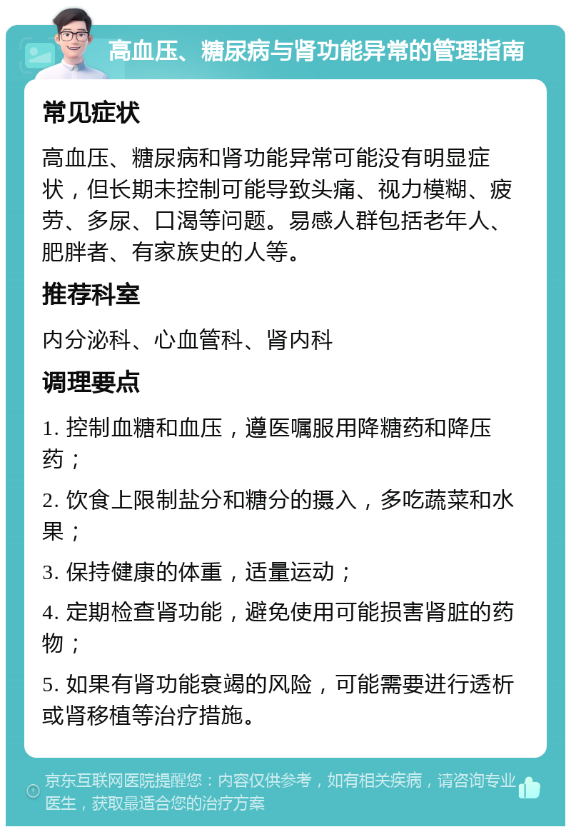 高血压、糖尿病与肾功能异常的管理指南 常见症状 高血压、糖尿病和肾功能异常可能没有明显症状，但长期未控制可能导致头痛、视力模糊、疲劳、多尿、口渴等问题。易感人群包括老年人、肥胖者、有家族史的人等。 推荐科室 内分泌科、心血管科、肾内科 调理要点 1. 控制血糖和血压，遵医嘱服用降糖药和降压药； 2. 饮食上限制盐分和糖分的摄入，多吃蔬菜和水果； 3. 保持健康的体重，适量运动； 4. 定期检查肾功能，避免使用可能损害肾脏的药物； 5. 如果有肾功能衰竭的风险，可能需要进行透析或肾移植等治疗措施。