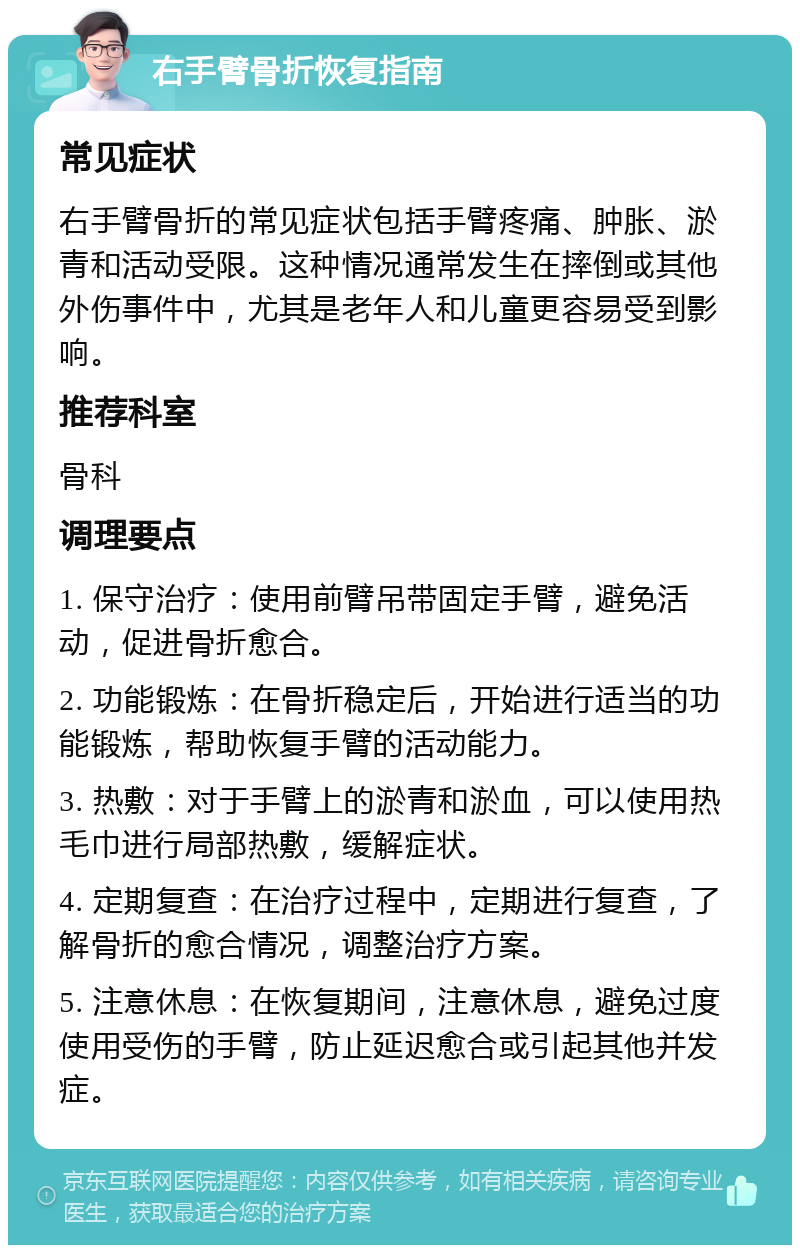 右手臂骨折恢复指南 常见症状 右手臂骨折的常见症状包括手臂疼痛、肿胀、淤青和活动受限。这种情况通常发生在摔倒或其他外伤事件中，尤其是老年人和儿童更容易受到影响。 推荐科室 骨科 调理要点 1. 保守治疗：使用前臂吊带固定手臂，避免活动，促进骨折愈合。 2. 功能锻炼：在骨折稳定后，开始进行适当的功能锻炼，帮助恢复手臂的活动能力。 3. 热敷：对于手臂上的淤青和淤血，可以使用热毛巾进行局部热敷，缓解症状。 4. 定期复查：在治疗过程中，定期进行复查，了解骨折的愈合情况，调整治疗方案。 5. 注意休息：在恢复期间，注意休息，避免过度使用受伤的手臂，防止延迟愈合或引起其他并发症。