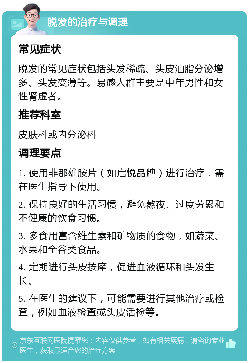 脱发的治疗与调理 常见症状 脱发的常见症状包括头发稀疏、头皮油脂分泌增多、头发变薄等。易感人群主要是中年男性和女性肾虚者。 推荐科室 皮肤科或内分泌科 调理要点 1. 使用非那雄胺片（如启悦品牌）进行治疗，需在医生指导下使用。 2. 保持良好的生活习惯，避免熬夜、过度劳累和不健康的饮食习惯。 3. 多食用富含维生素和矿物质的食物，如蔬菜、水果和全谷类食品。 4. 定期进行头皮按摩，促进血液循环和头发生长。 5. 在医生的建议下，可能需要进行其他治疗或检查，例如血液检查或头皮活检等。