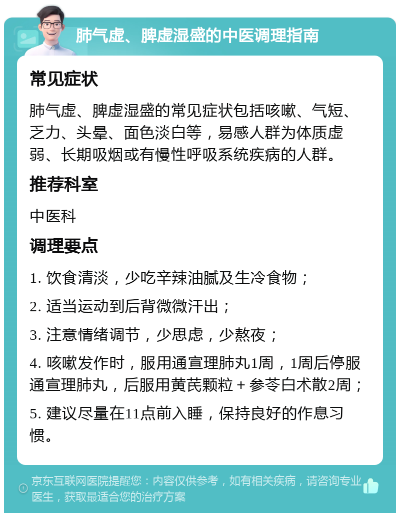 肺气虚、脾虚湿盛的中医调理指南 常见症状 肺气虚、脾虚湿盛的常见症状包括咳嗽、气短、乏力、头晕、面色淡白等，易感人群为体质虚弱、长期吸烟或有慢性呼吸系统疾病的人群。 推荐科室 中医科 调理要点 1. 饮食清淡，少吃辛辣油腻及生冷食物； 2. 适当运动到后背微微汗出； 3. 注意情绪调节，少思虑，少熬夜； 4. 咳嗽发作时，服用通宣理肺丸1周，1周后停服通宣理肺丸，后服用黄芪颗粒＋参苓白术散2周； 5. 建议尽量在11点前入睡，保持良好的作息习惯。