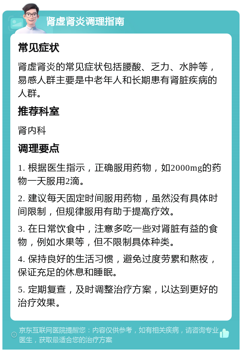 肾虚肾炎调理指南 常见症状 肾虚肾炎的常见症状包括腰酸、乏力、水肿等，易感人群主要是中老年人和长期患有肾脏疾病的人群。 推荐科室 肾内科 调理要点 1. 根据医生指示，正确服用药物，如2000mg的药物一天服用2滴。 2. 建议每天固定时间服用药物，虽然没有具体时间限制，但规律服用有助于提高疗效。 3. 在日常饮食中，注意多吃一些对肾脏有益的食物，例如水果等，但不限制具体种类。 4. 保持良好的生活习惯，避免过度劳累和熬夜，保证充足的休息和睡眠。 5. 定期复查，及时调整治疗方案，以达到更好的治疗效果。