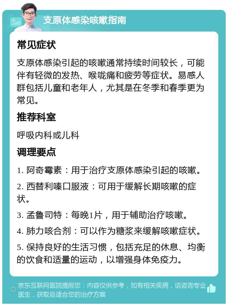 支原体感染咳嗽指南 常见症状 支原体感染引起的咳嗽通常持续时间较长，可能伴有轻微的发热、喉咙痛和疲劳等症状。易感人群包括儿童和老年人，尤其是在冬季和春季更为常见。 推荐科室 呼吸内科或儿科 调理要点 1. 阿奇霉素：用于治疗支原体感染引起的咳嗽。 2. 西替利嗪口服液：可用于缓解长期咳嗽的症状。 3. 孟鲁司特：每晚1片，用于辅助治疗咳嗽。 4. 肺力咳合剂：可以作为糖浆来缓解咳嗽症状。 5. 保持良好的生活习惯，包括充足的休息、均衡的饮食和适量的运动，以增强身体免疫力。