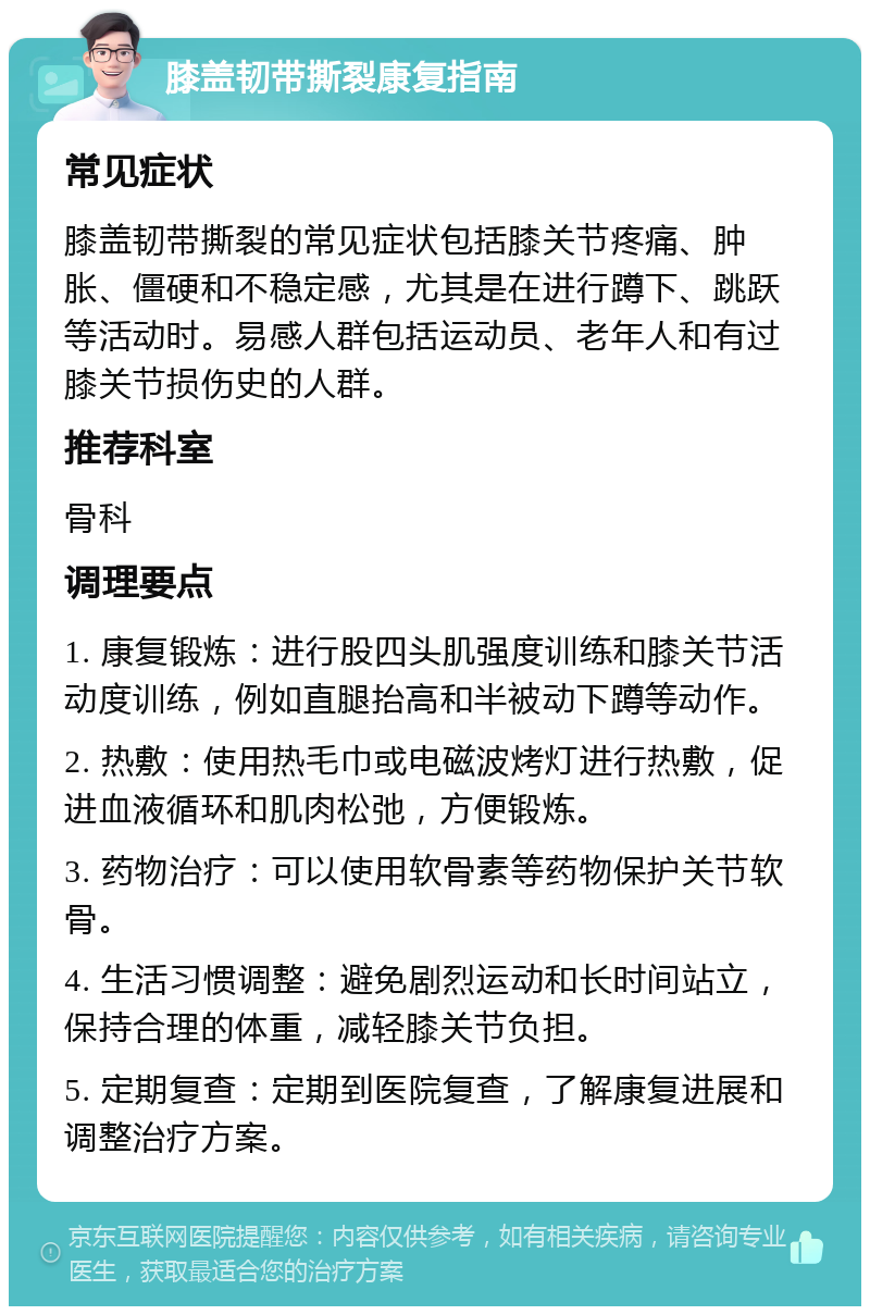 膝盖韧带撕裂康复指南 常见症状 膝盖韧带撕裂的常见症状包括膝关节疼痛、肿胀、僵硬和不稳定感，尤其是在进行蹲下、跳跃等活动时。易感人群包括运动员、老年人和有过膝关节损伤史的人群。 推荐科室 骨科 调理要点 1. 康复锻炼：进行股四头肌强度训练和膝关节活动度训练，例如直腿抬高和半被动下蹲等动作。 2. 热敷：使用热毛巾或电磁波烤灯进行热敷，促进血液循环和肌肉松弛，方便锻炼。 3. 药物治疗：可以使用软骨素等药物保护关节软骨。 4. 生活习惯调整：避免剧烈运动和长时间站立，保持合理的体重，减轻膝关节负担。 5. 定期复查：定期到医院复查，了解康复进展和调整治疗方案。