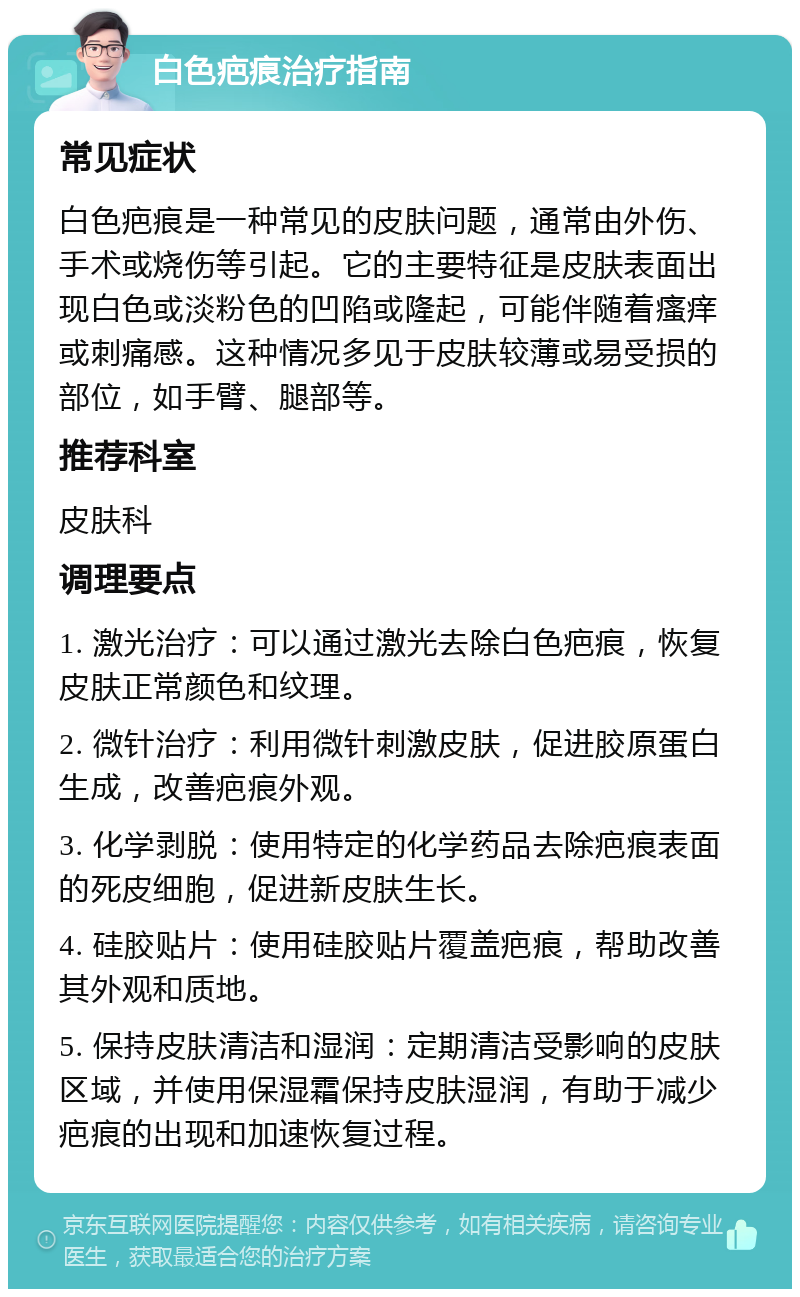 白色疤痕治疗指南 常见症状 白色疤痕是一种常见的皮肤问题，通常由外伤、手术或烧伤等引起。它的主要特征是皮肤表面出现白色或淡粉色的凹陷或隆起，可能伴随着瘙痒或刺痛感。这种情况多见于皮肤较薄或易受损的部位，如手臂、腿部等。 推荐科室 皮肤科 调理要点 1. 激光治疗：可以通过激光去除白色疤痕，恢复皮肤正常颜色和纹理。 2. 微针治疗：利用微针刺激皮肤，促进胶原蛋白生成，改善疤痕外观。 3. 化学剥脱：使用特定的化学药品去除疤痕表面的死皮细胞，促进新皮肤生长。 4. 硅胶贴片：使用硅胶贴片覆盖疤痕，帮助改善其外观和质地。 5. 保持皮肤清洁和湿润：定期清洁受影响的皮肤区域，并使用保湿霜保持皮肤湿润，有助于减少疤痕的出现和加速恢复过程。