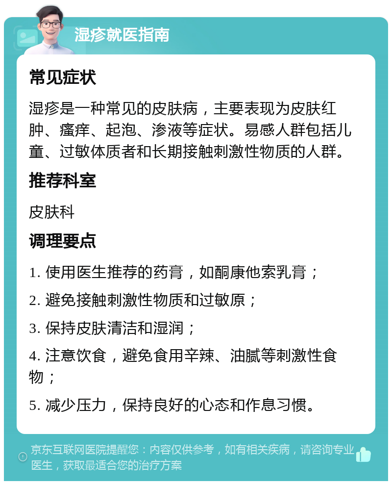 湿疹就医指南 常见症状 湿疹是一种常见的皮肤病，主要表现为皮肤红肿、瘙痒、起泡、渗液等症状。易感人群包括儿童、过敏体质者和长期接触刺激性物质的人群。 推荐科室 皮肤科 调理要点 1. 使用医生推荐的药膏，如酮康他索乳膏； 2. 避免接触刺激性物质和过敏原； 3. 保持皮肤清洁和湿润； 4. 注意饮食，避免食用辛辣、油腻等刺激性食物； 5. 减少压力，保持良好的心态和作息习惯。