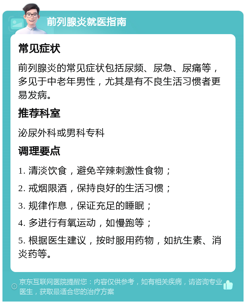 前列腺炎就医指南 常见症状 前列腺炎的常见症状包括尿频、尿急、尿痛等，多见于中老年男性，尤其是有不良生活习惯者更易发病。 推荐科室 泌尿外科或男科专科 调理要点 1. 清淡饮食，避免辛辣刺激性食物； 2. 戒烟限酒，保持良好的生活习惯； 3. 规律作息，保证充足的睡眠； 4. 多进行有氧运动，如慢跑等； 5. 根据医生建议，按时服用药物，如抗生素、消炎药等。