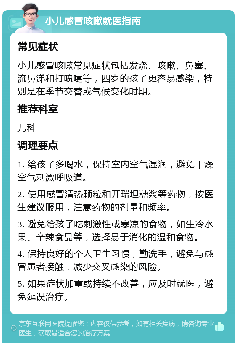 小儿感冒咳嗽就医指南 常见症状 小儿感冒咳嗽常见症状包括发烧、咳嗽、鼻塞、流鼻涕和打喷嚏等，四岁的孩子更容易感染，特别是在季节交替或气候变化时期。 推荐科室 儿科 调理要点 1. 给孩子多喝水，保持室内空气湿润，避免干燥空气刺激呼吸道。 2. 使用感冒清热颗粒和开瑞坦糖浆等药物，按医生建议服用，注意药物的剂量和频率。 3. 避免给孩子吃刺激性或寒凉的食物，如生冷水果、辛辣食品等，选择易于消化的温和食物。 4. 保持良好的个人卫生习惯，勤洗手，避免与感冒患者接触，减少交叉感染的风险。 5. 如果症状加重或持续不改善，应及时就医，避免延误治疗。