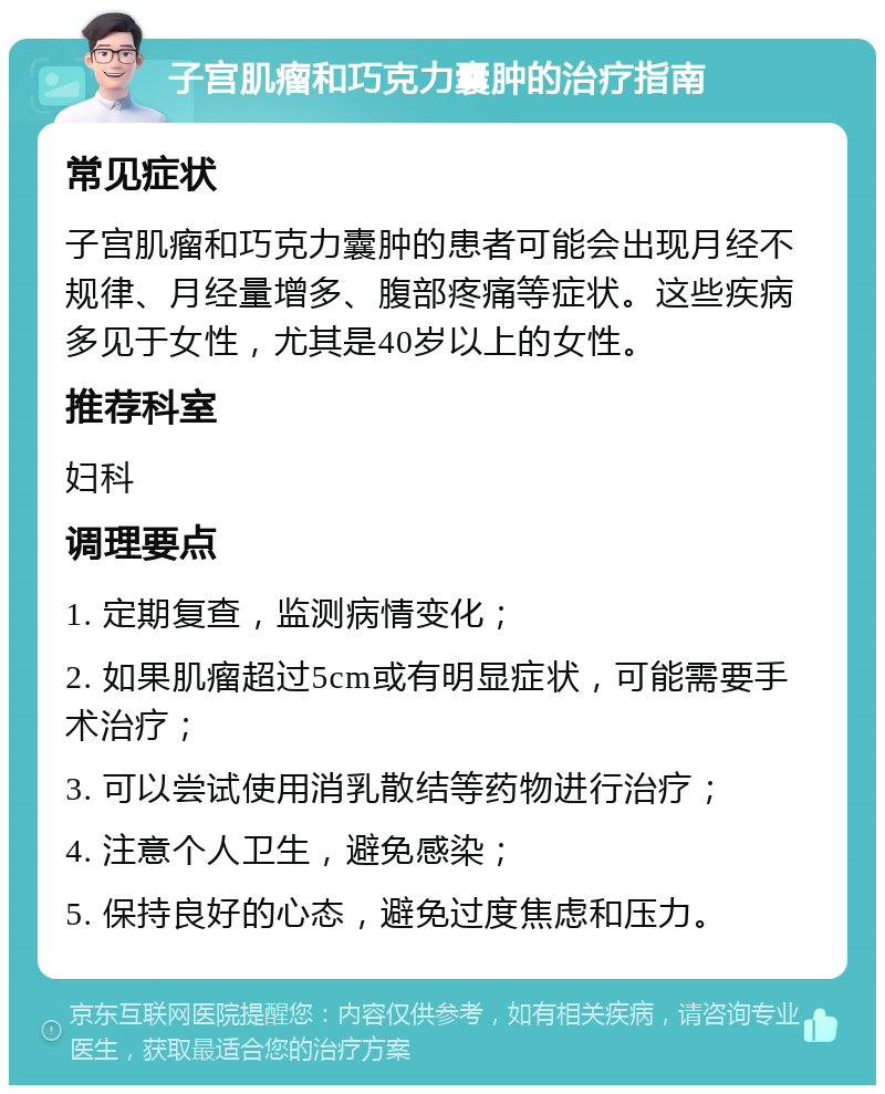 子宫肌瘤和巧克力囊肿的治疗指南 常见症状 子宫肌瘤和巧克力囊肿的患者可能会出现月经不规律、月经量增多、腹部疼痛等症状。这些疾病多见于女性，尤其是40岁以上的女性。 推荐科室 妇科 调理要点 1. 定期复查，监测病情变化； 2. 如果肌瘤超过5cm或有明显症状，可能需要手术治疗； 3. 可以尝试使用消乳散结等药物进行治疗； 4. 注意个人卫生，避免感染； 5. 保持良好的心态，避免过度焦虑和压力。