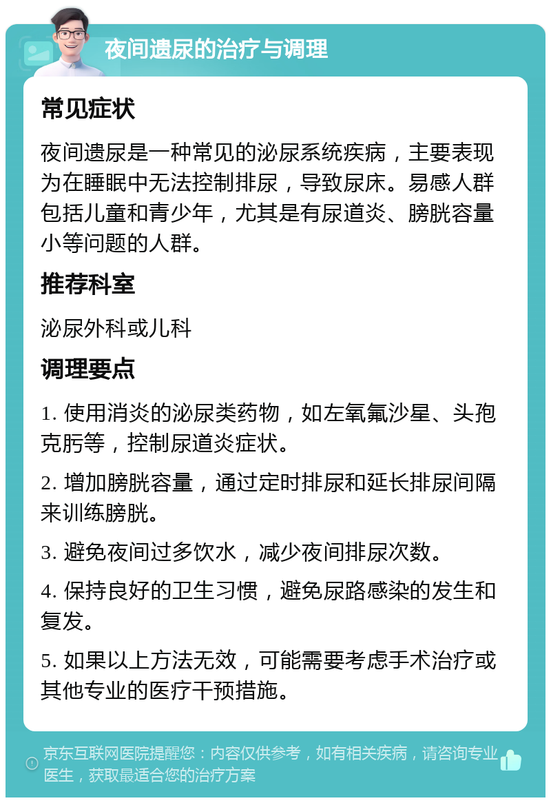 夜间遗尿的治疗与调理 常见症状 夜间遗尿是一种常见的泌尿系统疾病，主要表现为在睡眠中无法控制排尿，导致尿床。易感人群包括儿童和青少年，尤其是有尿道炎、膀胱容量小等问题的人群。 推荐科室 泌尿外科或儿科 调理要点 1. 使用消炎的泌尿类药物，如左氧氟沙星、头孢克肟等，控制尿道炎症状。 2. 增加膀胱容量，通过定时排尿和延长排尿间隔来训练膀胱。 3. 避免夜间过多饮水，减少夜间排尿次数。 4. 保持良好的卫生习惯，避免尿路感染的发生和复发。 5. 如果以上方法无效，可能需要考虑手术治疗或其他专业的医疗干预措施。