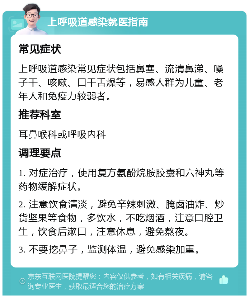 上呼吸道感染就医指南 常见症状 上呼吸道感染常见症状包括鼻塞、流清鼻涕、嗓子干、咳嗽、口干舌燥等，易感人群为儿童、老年人和免疫力较弱者。 推荐科室 耳鼻喉科或呼吸内科 调理要点 1. 对症治疗，使用复方氨酚烷胺胶囊和六神丸等药物缓解症状。 2. 注意饮食清淡，避免辛辣刺激、腌卤油炸、炒货坚果等食物，多饮水，不吃烟酒，注意口腔卫生，饮食后漱口，注意休息，避免熬夜。 3. 不要挖鼻子，监测体温，避免感染加重。