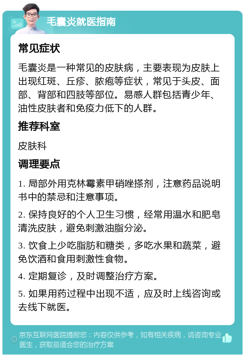 毛囊炎就医指南 常见症状 毛囊炎是一种常见的皮肤病，主要表现为皮肤上出现红斑、丘疹、脓疱等症状，常见于头皮、面部、背部和四肢等部位。易感人群包括青少年、油性皮肤者和免疫力低下的人群。 推荐科室 皮肤科 调理要点 1. 局部外用克林霉素甲硝唑搽剂，注意药品说明书中的禁忌和注意事项。 2. 保持良好的个人卫生习惯，经常用温水和肥皂清洗皮肤，避免刺激油脂分泌。 3. 饮食上少吃脂肪和糖类，多吃水果和蔬菜，避免饮酒和食用刺激性食物。 4. 定期复诊，及时调整治疗方案。 5. 如果用药过程中出现不适，应及时上线咨询或去线下就医。