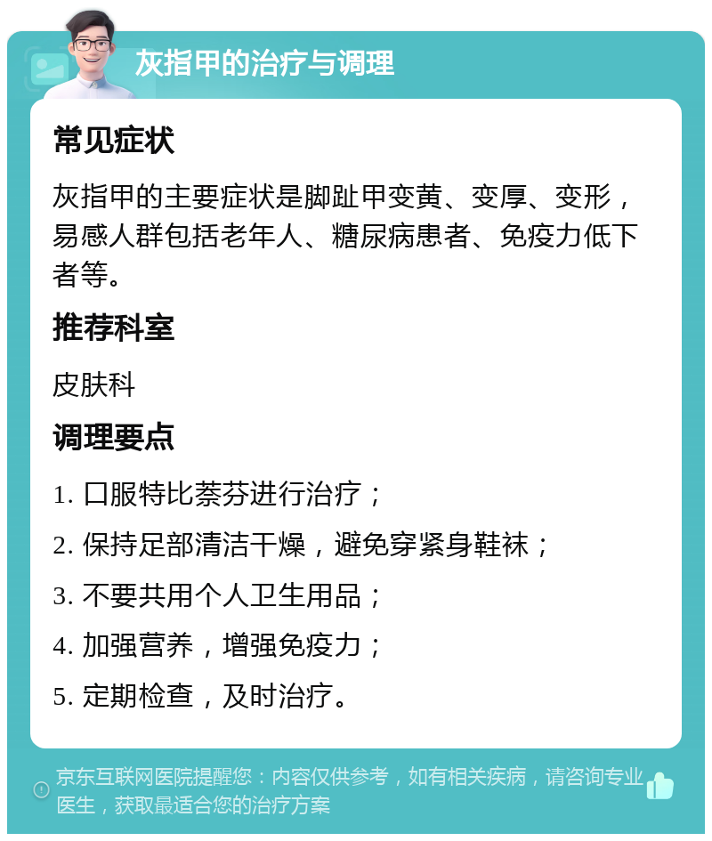 灰指甲的治疗与调理 常见症状 灰指甲的主要症状是脚趾甲变黄、变厚、变形，易感人群包括老年人、糖尿病患者、免疫力低下者等。 推荐科室 皮肤科 调理要点 1. 口服特比萘芬进行治疗； 2. 保持足部清洁干燥，避免穿紧身鞋袜； 3. 不要共用个人卫生用品； 4. 加强营养，增强免疫力； 5. 定期检查，及时治疗。