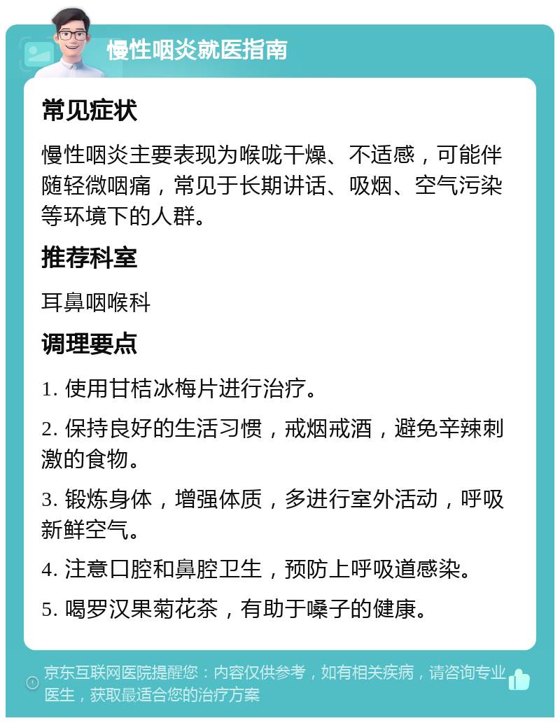 慢性咽炎就医指南 常见症状 慢性咽炎主要表现为喉咙干燥、不适感，可能伴随轻微咽痛，常见于长期讲话、吸烟、空气污染等环境下的人群。 推荐科室 耳鼻咽喉科 调理要点 1. 使用甘桔冰梅片进行治疗。 2. 保持良好的生活习惯，戒烟戒酒，避免辛辣刺激的食物。 3. 锻炼身体，增强体质，多进行室外活动，呼吸新鲜空气。 4. 注意口腔和鼻腔卫生，预防上呼吸道感染。 5. 喝罗汉果菊花茶，有助于嗓子的健康。