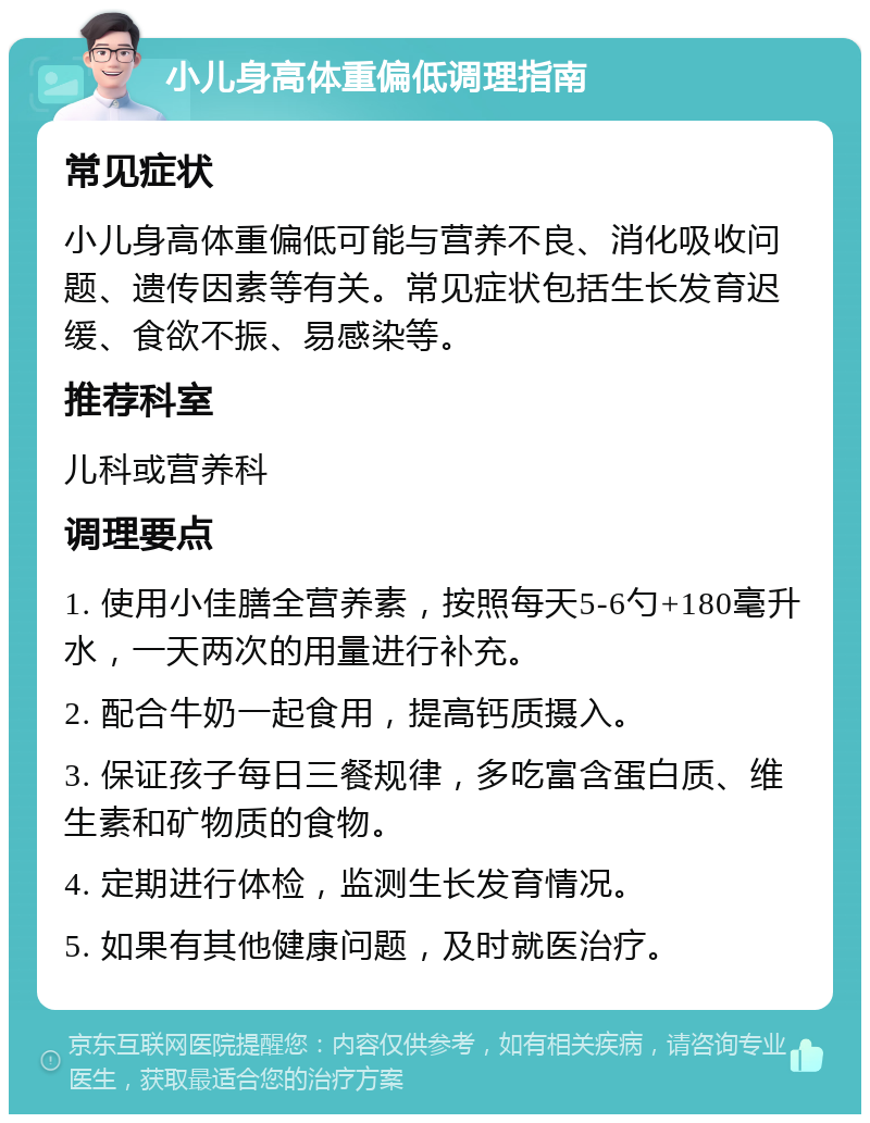 小儿身高体重偏低调理指南 常见症状 小儿身高体重偏低可能与营养不良、消化吸收问题、遗传因素等有关。常见症状包括生长发育迟缓、食欲不振、易感染等。 推荐科室 儿科或营养科 调理要点 1. 使用小佳膳全营养素，按照每天5-6勺+180毫升水，一天两次的用量进行补充。 2. 配合牛奶一起食用，提高钙质摄入。 3. 保证孩子每日三餐规律，多吃富含蛋白质、维生素和矿物质的食物。 4. 定期进行体检，监测生长发育情况。 5. 如果有其他健康问题，及时就医治疗。