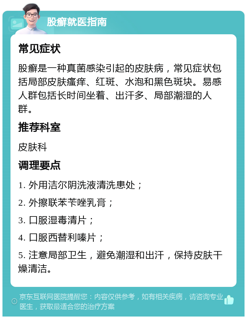 股癣就医指南 常见症状 股癣是一种真菌感染引起的皮肤病，常见症状包括局部皮肤瘙痒、红斑、水泡和黑色斑块。易感人群包括长时间坐着、出汗多、局部潮湿的人群。 推荐科室 皮肤科 调理要点 1. 外用洁尔阴洗液清洗患处； 2. 外擦联苯苄唑乳膏； 3. 口服湿毒清片； 4. 口服西替利嗪片； 5. 注意局部卫生，避免潮湿和出汗，保持皮肤干燥清洁。