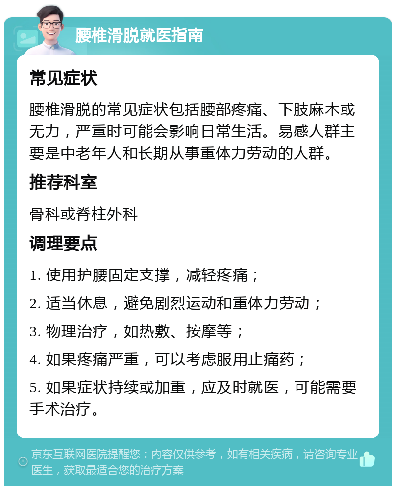 腰椎滑脱就医指南 常见症状 腰椎滑脱的常见症状包括腰部疼痛、下肢麻木或无力，严重时可能会影响日常生活。易感人群主要是中老年人和长期从事重体力劳动的人群。 推荐科室 骨科或脊柱外科 调理要点 1. 使用护腰固定支撑，减轻疼痛； 2. 适当休息，避免剧烈运动和重体力劳动； 3. 物理治疗，如热敷、按摩等； 4. 如果疼痛严重，可以考虑服用止痛药； 5. 如果症状持续或加重，应及时就医，可能需要手术治疗。