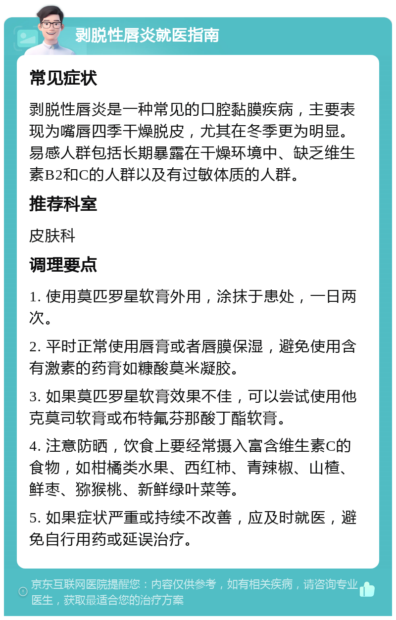 剥脱性唇炎就医指南 常见症状 剥脱性唇炎是一种常见的口腔黏膜疾病，主要表现为嘴唇四季干燥脱皮，尤其在冬季更为明显。易感人群包括长期暴露在干燥环境中、缺乏维生素B2和C的人群以及有过敏体质的人群。 推荐科室 皮肤科 调理要点 1. 使用莫匹罗星软膏外用，涂抹于患处，一日两次。 2. 平时正常使用唇膏或者唇膜保湿，避免使用含有激素的药膏如糠酸莫米凝胶。 3. 如果莫匹罗星软膏效果不佳，可以尝试使用他克莫司软膏或布特氟芬那酸丁酯软膏。 4. 注意防晒，饮食上要经常摄入富含维生素C的食物，如柑橘类水果、西红柿、青辣椒、山楂、鲜枣、猕猴桃、新鲜绿叶菜等。 5. 如果症状严重或持续不改善，应及时就医，避免自行用药或延误治疗。