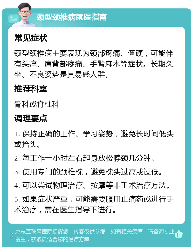 颈型颈椎病就医指南 常见症状 颈型颈椎病主要表现为颈部疼痛、僵硬，可能伴有头痛、肩背部疼痛、手臂麻木等症状。长期久坐、不良姿势是其易感人群。 推荐科室 骨科或脊柱科 调理要点 1. 保持正确的工作、学习姿势，避免长时间低头或抬头。 2. 每工作一小时左右起身放松脖颈几分钟。 3. 使用专门的颈椎枕，避免枕头过高或过低。 4. 可以尝试物理治疗、按摩等非手术治疗方法。 5. 如果症状严重，可能需要服用止痛药或进行手术治疗，需在医生指导下进行。