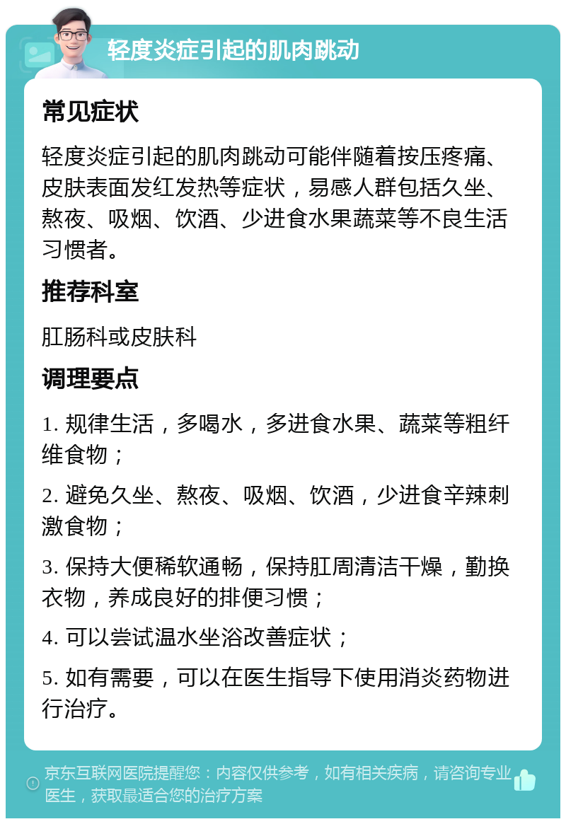 轻度炎症引起的肌肉跳动 常见症状 轻度炎症引起的肌肉跳动可能伴随着按压疼痛、皮肤表面发红发热等症状，易感人群包括久坐、熬夜、吸烟、饮酒、少进食水果蔬菜等不良生活习惯者。 推荐科室 肛肠科或皮肤科 调理要点 1. 规律生活，多喝水，多进食水果、蔬菜等粗纤维食物； 2. 避免久坐、熬夜、吸烟、饮酒，少进食辛辣刺激食物； 3. 保持大便稀软通畅，保持肛周清洁干燥，勤换衣物，养成良好的排便习惯； 4. 可以尝试温水坐浴改善症状； 5. 如有需要，可以在医生指导下使用消炎药物进行治疗。