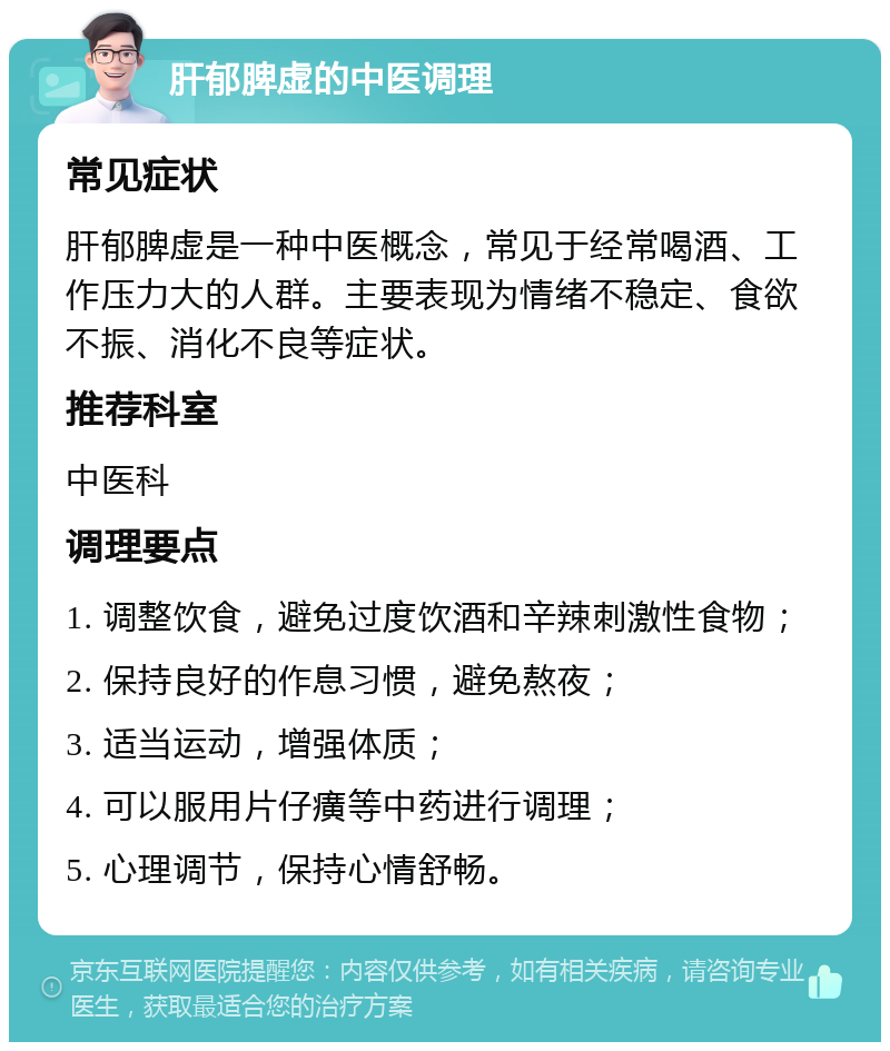 肝郁脾虚的中医调理 常见症状 肝郁脾虚是一种中医概念，常见于经常喝酒、工作压力大的人群。主要表现为情绪不稳定、食欲不振、消化不良等症状。 推荐科室 中医科 调理要点 1. 调整饮食，避免过度饮酒和辛辣刺激性食物； 2. 保持良好的作息习惯，避免熬夜； 3. 适当运动，增强体质； 4. 可以服用片仔癀等中药进行调理； 5. 心理调节，保持心情舒畅。