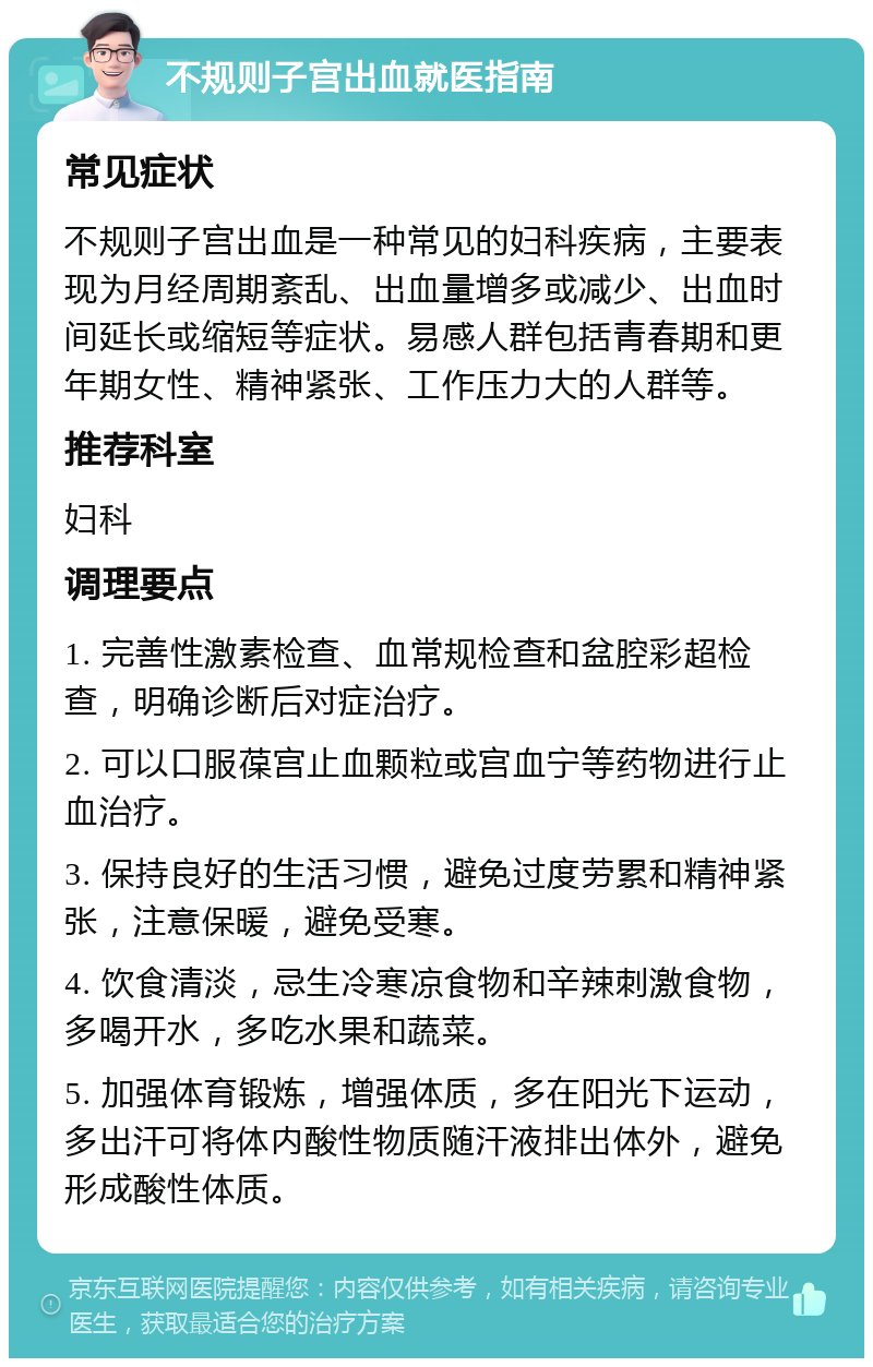 不规则子宫出血就医指南 常见症状 不规则子宫出血是一种常见的妇科疾病，主要表现为月经周期紊乱、出血量增多或减少、出血时间延长或缩短等症状。易感人群包括青春期和更年期女性、精神紧张、工作压力大的人群等。 推荐科室 妇科 调理要点 1. 完善性激素检查、血常规检查和盆腔彩超检查，明确诊断后对症治疗。 2. 可以口服葆宫止血颗粒或宫血宁等药物进行止血治疗。 3. 保持良好的生活习惯，避免过度劳累和精神紧张，注意保暖，避免受寒。 4. 饮食清淡，忌生冷寒凉食物和辛辣刺激食物，多喝开水，多吃水果和蔬菜。 5. 加强体育锻炼，增强体质，多在阳光下运动，多出汗可将体内酸性物质随汗液排出体外，避免形成酸性体质。