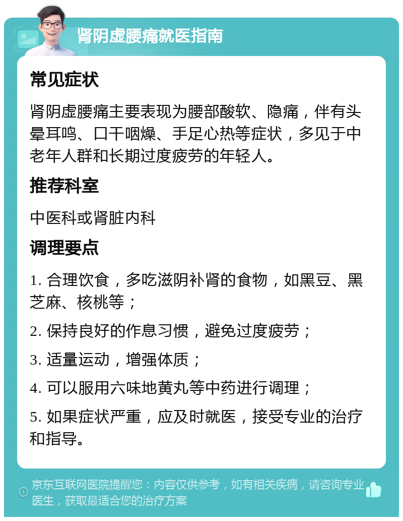 肾阴虚腰痛就医指南 常见症状 肾阴虚腰痛主要表现为腰部酸软、隐痛，伴有头晕耳鸣、口干咽燥、手足心热等症状，多见于中老年人群和长期过度疲劳的年轻人。 推荐科室 中医科或肾脏内科 调理要点 1. 合理饮食，多吃滋阴补肾的食物，如黑豆、黑芝麻、核桃等； 2. 保持良好的作息习惯，避免过度疲劳； 3. 适量运动，增强体质； 4. 可以服用六味地黄丸等中药进行调理； 5. 如果症状严重，应及时就医，接受专业的治疗和指导。