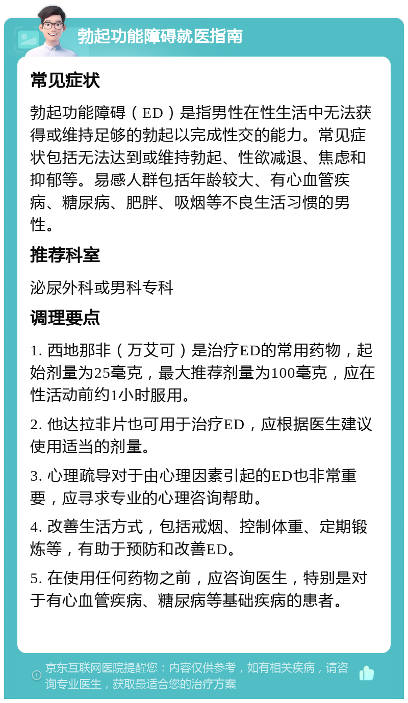 勃起功能障碍就医指南 常见症状 勃起功能障碍（ED）是指男性在性生活中无法获得或维持足够的勃起以完成性交的能力。常见症状包括无法达到或维持勃起、性欲减退、焦虑和抑郁等。易感人群包括年龄较大、有心血管疾病、糖尿病、肥胖、吸烟等不良生活习惯的男性。 推荐科室 泌尿外科或男科专科 调理要点 1. 西地那非（万艾可）是治疗ED的常用药物，起始剂量为25毫克，最大推荐剂量为100毫克，应在性活动前约1小时服用。 2. 他达拉非片也可用于治疗ED，应根据医生建议使用适当的剂量。 3. 心理疏导对于由心理因素引起的ED也非常重要，应寻求专业的心理咨询帮助。 4. 改善生活方式，包括戒烟、控制体重、定期锻炼等，有助于预防和改善ED。 5. 在使用任何药物之前，应咨询医生，特别是对于有心血管疾病、糖尿病等基础疾病的患者。