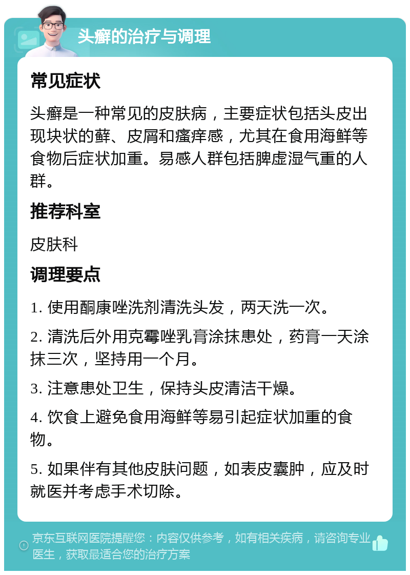 头癣的治疗与调理 常见症状 头癣是一种常见的皮肤病，主要症状包括头皮出现块状的藓、皮屑和瘙痒感，尤其在食用海鲜等食物后症状加重。易感人群包括脾虚湿气重的人群。 推荐科室 皮肤科 调理要点 1. 使用酮康唑洗剂清洗头发，两天洗一次。 2. 清洗后外用克霉唑乳膏涂抹患处，药膏一天涂抹三次，坚持用一个月。 3. 注意患处卫生，保持头皮清洁干燥。 4. 饮食上避免食用海鲜等易引起症状加重的食物。 5. 如果伴有其他皮肤问题，如表皮囊肿，应及时就医并考虑手术切除。