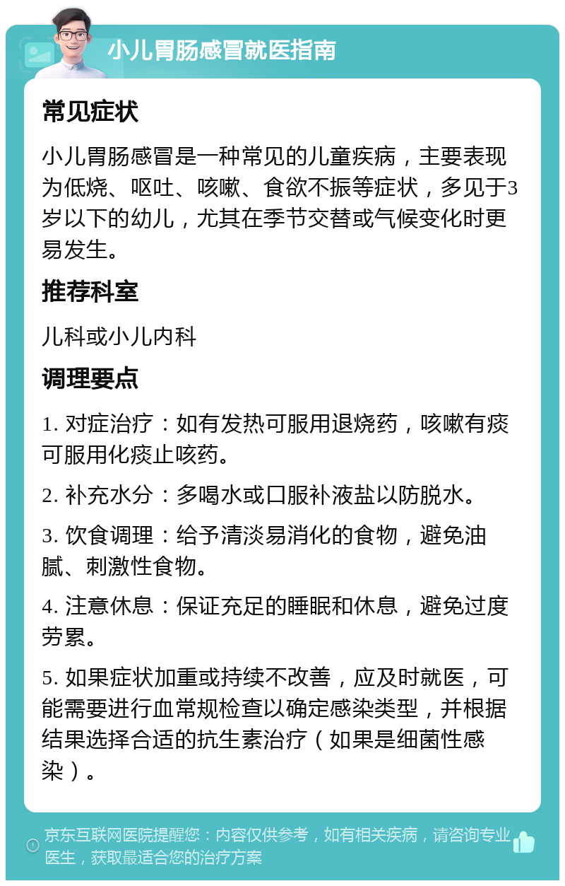 小儿胃肠感冒就医指南 常见症状 小儿胃肠感冒是一种常见的儿童疾病，主要表现为低烧、呕吐、咳嗽、食欲不振等症状，多见于3岁以下的幼儿，尤其在季节交替或气候变化时更易发生。 推荐科室 儿科或小儿内科 调理要点 1. 对症治疗：如有发热可服用退烧药，咳嗽有痰可服用化痰止咳药。 2. 补充水分：多喝水或口服补液盐以防脱水。 3. 饮食调理：给予清淡易消化的食物，避免油腻、刺激性食物。 4. 注意休息：保证充足的睡眠和休息，避免过度劳累。 5. 如果症状加重或持续不改善，应及时就医，可能需要进行血常规检查以确定感染类型，并根据结果选择合适的抗生素治疗（如果是细菌性感染）。