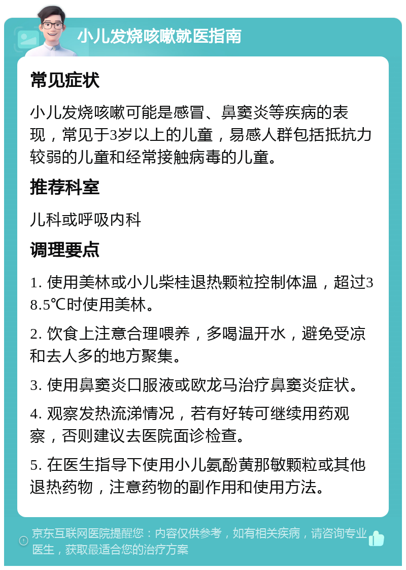 小儿发烧咳嗽就医指南 常见症状 小儿发烧咳嗽可能是感冒、鼻窦炎等疾病的表现，常见于3岁以上的儿童，易感人群包括抵抗力较弱的儿童和经常接触病毒的儿童。 推荐科室 儿科或呼吸内科 调理要点 1. 使用美林或小儿柴桂退热颗粒控制体温，超过38.5℃时使用美林。 2. 饮食上注意合理喂养，多喝温开水，避免受凉和去人多的地方聚集。 3. 使用鼻窦炎口服液或欧龙马治疗鼻窦炎症状。 4. 观察发热流涕情况，若有好转可继续用药观察，否则建议去医院面诊检查。 5. 在医生指导下使用小儿氨酚黄那敏颗粒或其他退热药物，注意药物的副作用和使用方法。