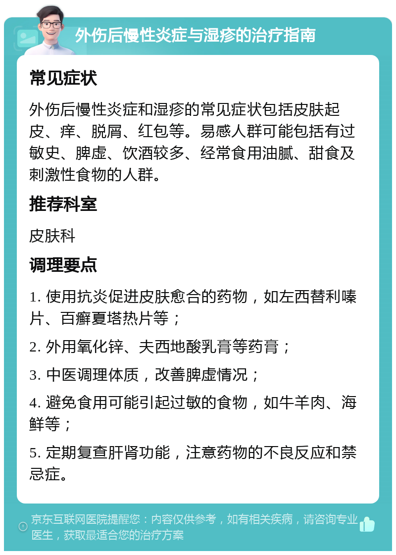 外伤后慢性炎症与湿疹的治疗指南 常见症状 外伤后慢性炎症和湿疹的常见症状包括皮肤起皮、痒、脱屑、红包等。易感人群可能包括有过敏史、脾虚、饮酒较多、经常食用油腻、甜食及刺激性食物的人群。 推荐科室 皮肤科 调理要点 1. 使用抗炎促进皮肤愈合的药物，如左西替利嗪片、百癣夏塔热片等； 2. 外用氧化锌、夫西地酸乳膏等药膏； 3. 中医调理体质，改善脾虚情况； 4. 避免食用可能引起过敏的食物，如牛羊肉、海鲜等； 5. 定期复查肝肾功能，注意药物的不良反应和禁忌症。