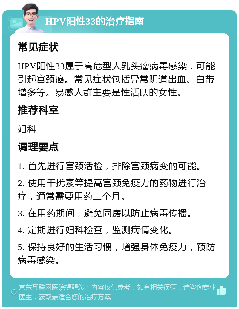 HPV阳性33的治疗指南 常见症状 HPV阳性33属于高危型人乳头瘤病毒感染，可能引起宫颈癌。常见症状包括异常阴道出血、白带增多等。易感人群主要是性活跃的女性。 推荐科室 妇科 调理要点 1. 首先进行宫颈活检，排除宫颈病变的可能。 2. 使用干扰素等提高宫颈免疫力的药物进行治疗，通常需要用药三个月。 3. 在用药期间，避免同房以防止病毒传播。 4. 定期进行妇科检查，监测病情变化。 5. 保持良好的生活习惯，增强身体免疫力，预防病毒感染。