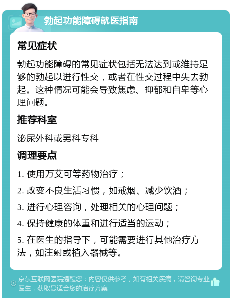 勃起功能障碍就医指南 常见症状 勃起功能障碍的常见症状包括无法达到或维持足够的勃起以进行性交，或者在性交过程中失去勃起。这种情况可能会导致焦虑、抑郁和自卑等心理问题。 推荐科室 泌尿外科或男科专科 调理要点 1. 使用万艾可等药物治疗； 2. 改变不良生活习惯，如戒烟、减少饮酒； 3. 进行心理咨询，处理相关的心理问题； 4. 保持健康的体重和进行适当的运动； 5. 在医生的指导下，可能需要进行其他治疗方法，如注射或植入器械等。