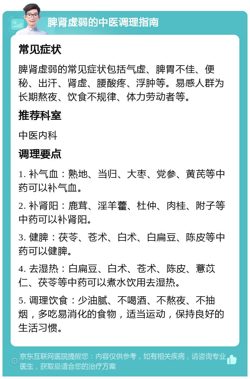 脾肾虚弱的中医调理指南 常见症状 脾肾虚弱的常见症状包括气虚、脾胃不佳、便秘、出汗、肾虚、腰酸疼、浮肿等。易感人群为长期熬夜、饮食不规律、体力劳动者等。 推荐科室 中医内科 调理要点 1. 补气血：熟地、当归、大枣、党参、黄芪等中药可以补气血。 2. 补肾阳：鹿茸、淫羊藿、杜仲、肉桂、附子等中药可以补肾阳。 3. 健脾：茯苓、苍术、白术、白扁豆、陈皮等中药可以健脾。 4. 去湿热：白扁豆、白术、苍术、陈皮、薏苡仁、茯苓等中药可以煮水饮用去湿热。 5. 调理饮食：少油腻、不喝酒、不熬夜、不抽烟，多吃易消化的食物，适当运动，保持良好的生活习惯。