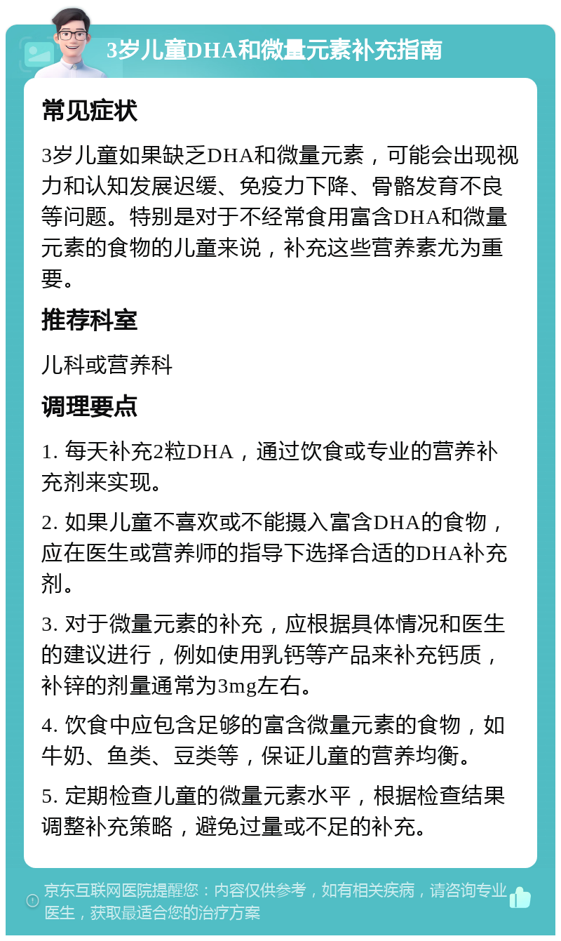 3岁儿童DHA和微量元素补充指南 常见症状 3岁儿童如果缺乏DHA和微量元素，可能会出现视力和认知发展迟缓、免疫力下降、骨骼发育不良等问题。特别是对于不经常食用富含DHA和微量元素的食物的儿童来说，补充这些营养素尤为重要。 推荐科室 儿科或营养科 调理要点 1. 每天补充2粒DHA，通过饮食或专业的营养补充剂来实现。 2. 如果儿童不喜欢或不能摄入富含DHA的食物，应在医生或营养师的指导下选择合适的DHA补充剂。 3. 对于微量元素的补充，应根据具体情况和医生的建议进行，例如使用乳钙等产品来补充钙质，补锌的剂量通常为3mg左右。 4. 饮食中应包含足够的富含微量元素的食物，如牛奶、鱼类、豆类等，保证儿童的营养均衡。 5. 定期检查儿童的微量元素水平，根据检查结果调整补充策略，避免过量或不足的补充。