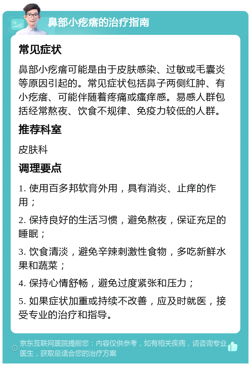 鼻部小疙瘩的治疗指南 常见症状 鼻部小疙瘩可能是由于皮肤感染、过敏或毛囊炎等原因引起的。常见症状包括鼻子两侧红肿、有小疙瘩、可能伴随着疼痛或瘙痒感。易感人群包括经常熬夜、饮食不规律、免疫力较低的人群。 推荐科室 皮肤科 调理要点 1. 使用百多邦软膏外用，具有消炎、止痒的作用； 2. 保持良好的生活习惯，避免熬夜，保证充足的睡眠； 3. 饮食清淡，避免辛辣刺激性食物，多吃新鲜水果和蔬菜； 4. 保持心情舒畅，避免过度紧张和压力； 5. 如果症状加重或持续不改善，应及时就医，接受专业的治疗和指导。