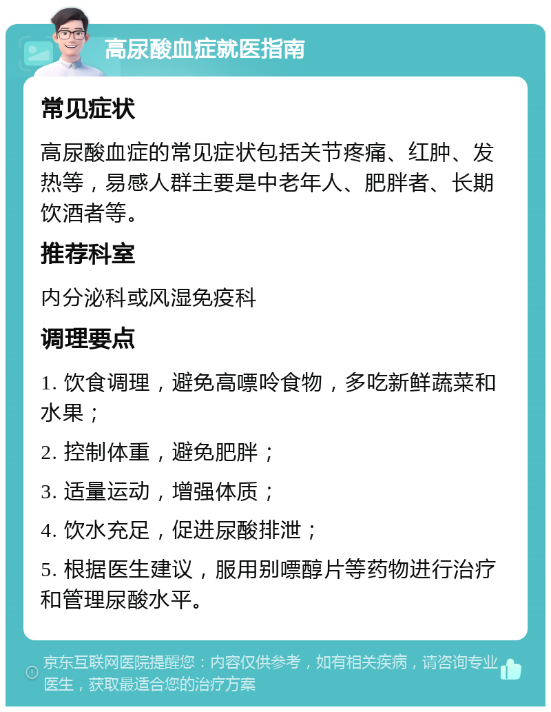 高尿酸血症就医指南 常见症状 高尿酸血症的常见症状包括关节疼痛、红肿、发热等，易感人群主要是中老年人、肥胖者、长期饮酒者等。 推荐科室 内分泌科或风湿免疫科 调理要点 1. 饮食调理，避免高嘌呤食物，多吃新鲜蔬菜和水果； 2. 控制体重，避免肥胖； 3. 适量运动，增强体质； 4. 饮水充足，促进尿酸排泄； 5. 根据医生建议，服用别嘌醇片等药物进行治疗和管理尿酸水平。