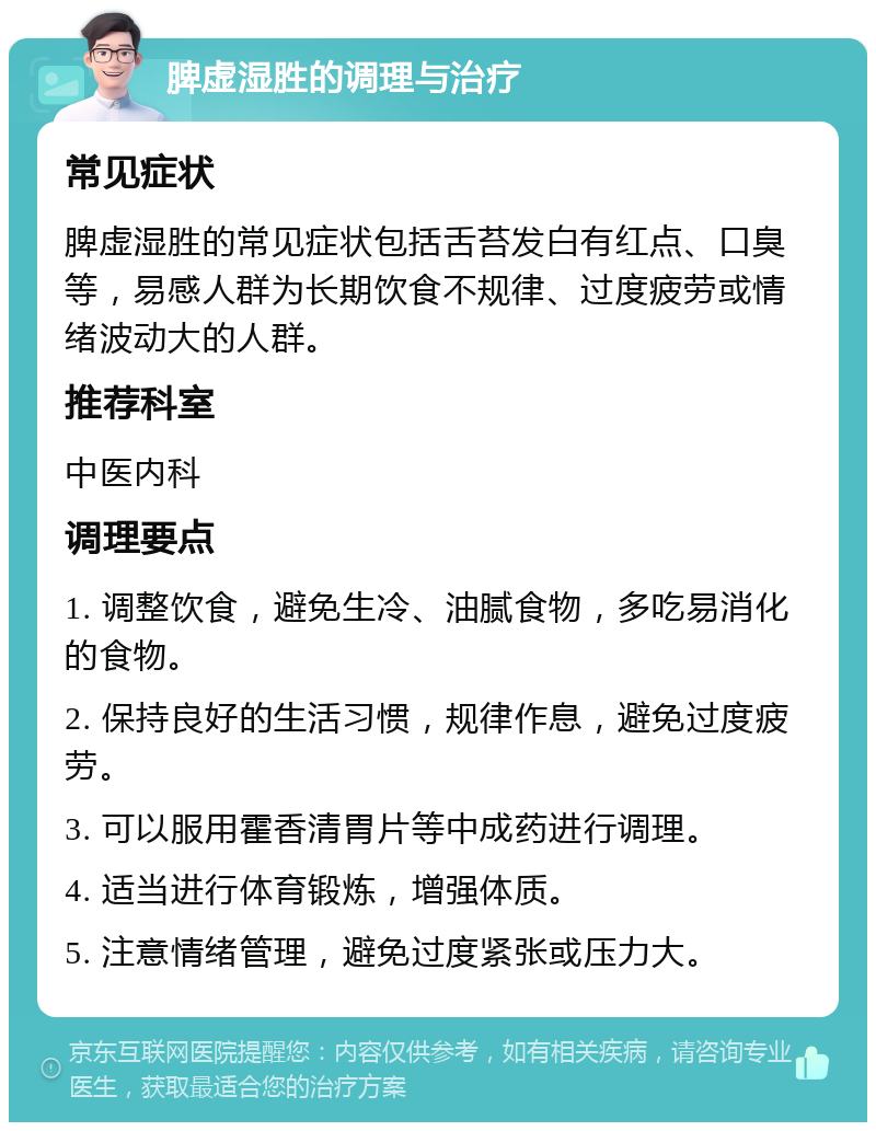 脾虚湿胜的调理与治疗 常见症状 脾虚湿胜的常见症状包括舌苔发白有红点、口臭等，易感人群为长期饮食不规律、过度疲劳或情绪波动大的人群。 推荐科室 中医内科 调理要点 1. 调整饮食，避免生冷、油腻食物，多吃易消化的食物。 2. 保持良好的生活习惯，规律作息，避免过度疲劳。 3. 可以服用霍香清胃片等中成药进行调理。 4. 适当进行体育锻炼，增强体质。 5. 注意情绪管理，避免过度紧张或压力大。