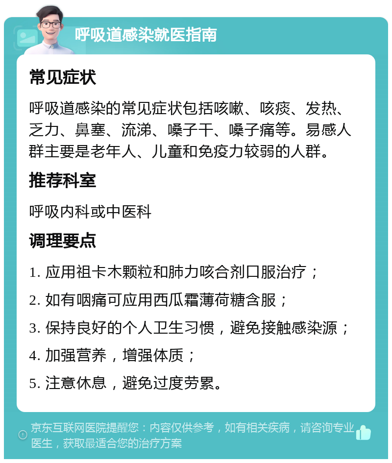 呼吸道感染就医指南 常见症状 呼吸道感染的常见症状包括咳嗽、咳痰、发热、乏力、鼻塞、流涕、嗓子干、嗓子痛等。易感人群主要是老年人、儿童和免疫力较弱的人群。 推荐科室 呼吸内科或中医科 调理要点 1. 应用祖卡木颗粒和肺力咳合剂口服治疗； 2. 如有咽痛可应用西瓜霜薄荷糖含服； 3. 保持良好的个人卫生习惯，避免接触感染源； 4. 加强营养，增强体质； 5. 注意休息，避免过度劳累。