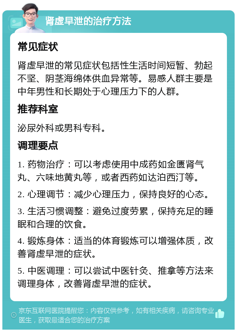 肾虚早泄的治疗方法 常见症状 肾虚早泄的常见症状包括性生活时间短暂、勃起不坚、阴茎海绵体供血异常等。易感人群主要是中年男性和长期处于心理压力下的人群。 推荐科室 泌尿外科或男科专科。 调理要点 1. 药物治疗：可以考虑使用中成药如金匮肾气丸、六味地黄丸等，或者西药如达泊西汀等。 2. 心理调节：减少心理压力，保持良好的心态。 3. 生活习惯调整：避免过度劳累，保持充足的睡眠和合理的饮食。 4. 锻炼身体：适当的体育锻炼可以增强体质，改善肾虚早泄的症状。 5. 中医调理：可以尝试中医针灸、推拿等方法来调理身体，改善肾虚早泄的症状。