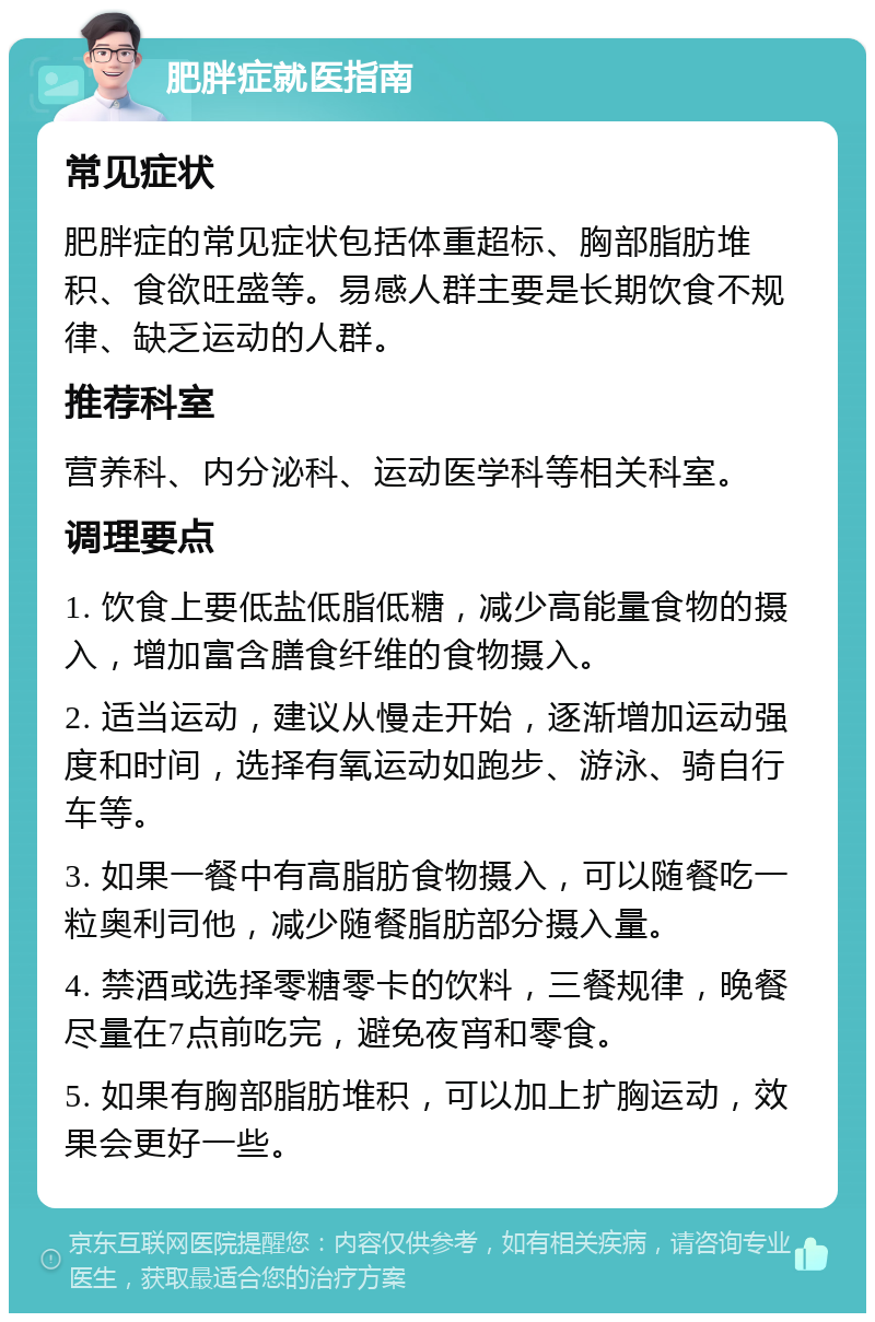 肥胖症就医指南 常见症状 肥胖症的常见症状包括体重超标、胸部脂肪堆积、食欲旺盛等。易感人群主要是长期饮食不规律、缺乏运动的人群。 推荐科室 营养科、内分泌科、运动医学科等相关科室。 调理要点 1. 饮食上要低盐低脂低糖，减少高能量食物的摄入，增加富含膳食纤维的食物摄入。 2. 适当运动，建议从慢走开始，逐渐增加运动强度和时间，选择有氧运动如跑步、游泳、骑自行车等。 3. 如果一餐中有高脂肪食物摄入，可以随餐吃一粒奥利司他，减少随餐脂肪部分摄入量。 4. 禁酒或选择零糖零卡的饮料，三餐规律，晚餐尽量在7点前吃完，避免夜宵和零食。 5. 如果有胸部脂肪堆积，可以加上扩胸运动，效果会更好一些。