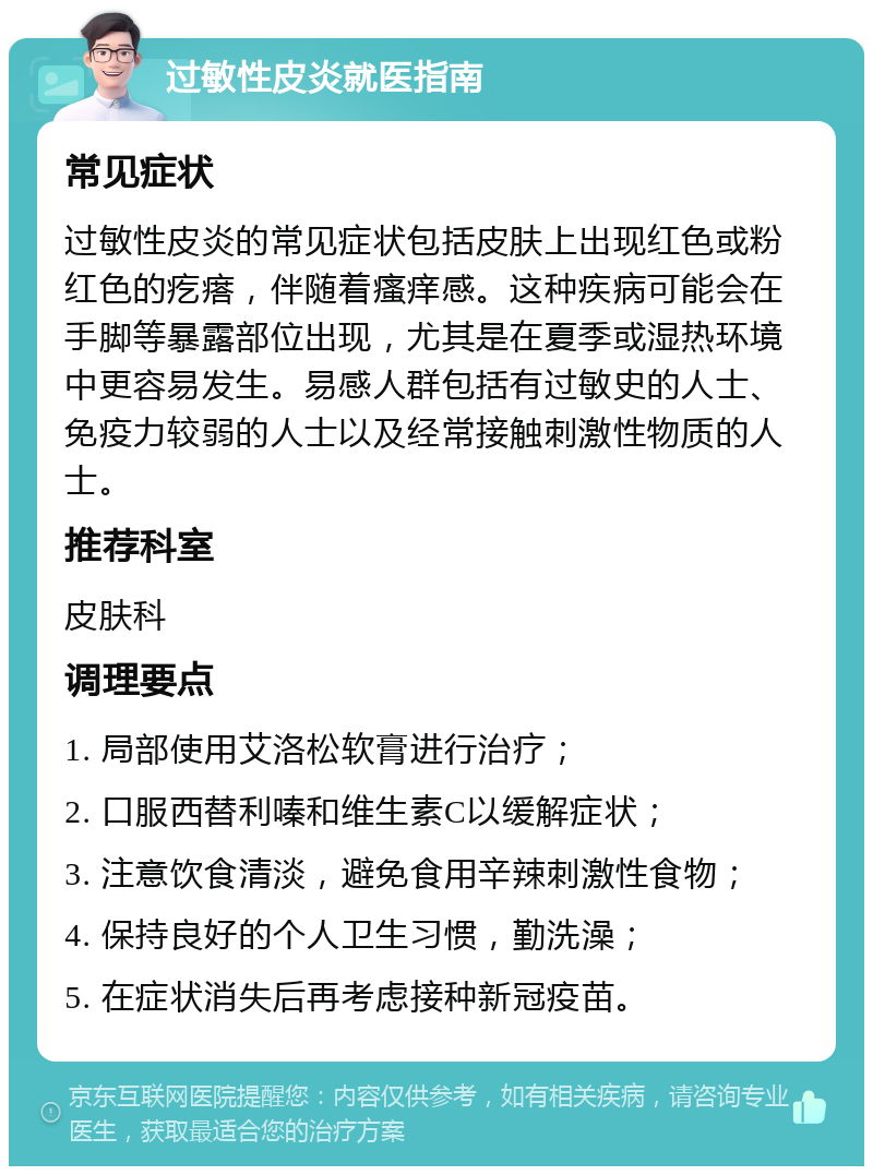 过敏性皮炎就医指南 常见症状 过敏性皮炎的常见症状包括皮肤上出现红色或粉红色的疙瘩，伴随着瘙痒感。这种疾病可能会在手脚等暴露部位出现，尤其是在夏季或湿热环境中更容易发生。易感人群包括有过敏史的人士、免疫力较弱的人士以及经常接触刺激性物质的人士。 推荐科室 皮肤科 调理要点 1. 局部使用艾洛松软膏进行治疗； 2. 口服西替利嗪和维生素C以缓解症状； 3. 注意饮食清淡，避免食用辛辣刺激性食物； 4. 保持良好的个人卫生习惯，勤洗澡； 5. 在症状消失后再考虑接种新冠疫苗。