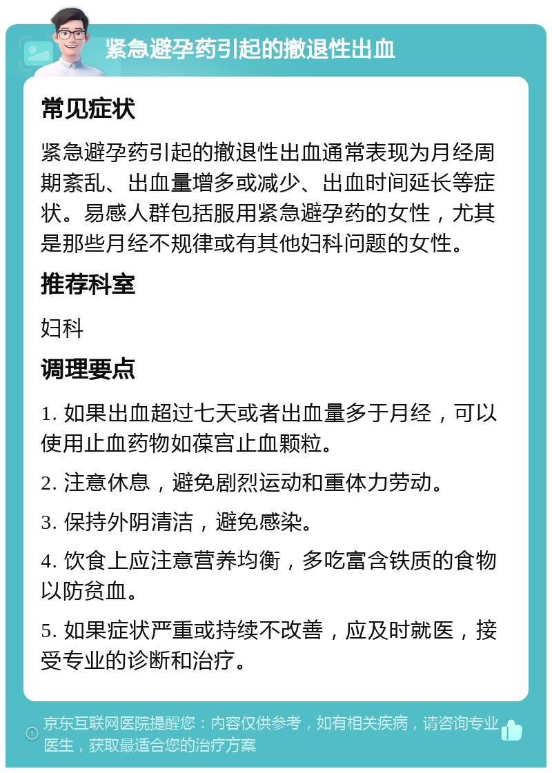 紧急避孕药引起的撤退性出血 常见症状 紧急避孕药引起的撤退性出血通常表现为月经周期紊乱、出血量增多或减少、出血时间延长等症状。易感人群包括服用紧急避孕药的女性，尤其是那些月经不规律或有其他妇科问题的女性。 推荐科室 妇科 调理要点 1. 如果出血超过七天或者出血量多于月经，可以使用止血药物如葆宫止血颗粒。 2. 注意休息，避免剧烈运动和重体力劳动。 3. 保持外阴清洁，避免感染。 4. 饮食上应注意营养均衡，多吃富含铁质的食物以防贫血。 5. 如果症状严重或持续不改善，应及时就医，接受专业的诊断和治疗。