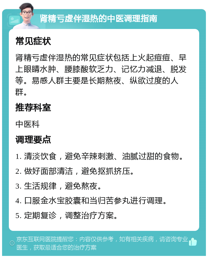 肾精亏虚伴湿热的中医调理指南 常见症状 肾精亏虚伴湿热的常见症状包括上火起痘痘、早上眼睛水肿、腰膝酸软乏力、记忆力减退、脱发等。易感人群主要是长期熬夜、纵欲过度的人群。 推荐科室 中医科 调理要点 1. 清淡饮食，避免辛辣刺激、油腻过甜的食物。 2. 做好面部清洁，避免抠抓挤压。 3. 生活规律，避免熬夜。 4. 口服金水宝胶囊和当归苦参丸进行调理。 5. 定期复诊，调整治疗方案。