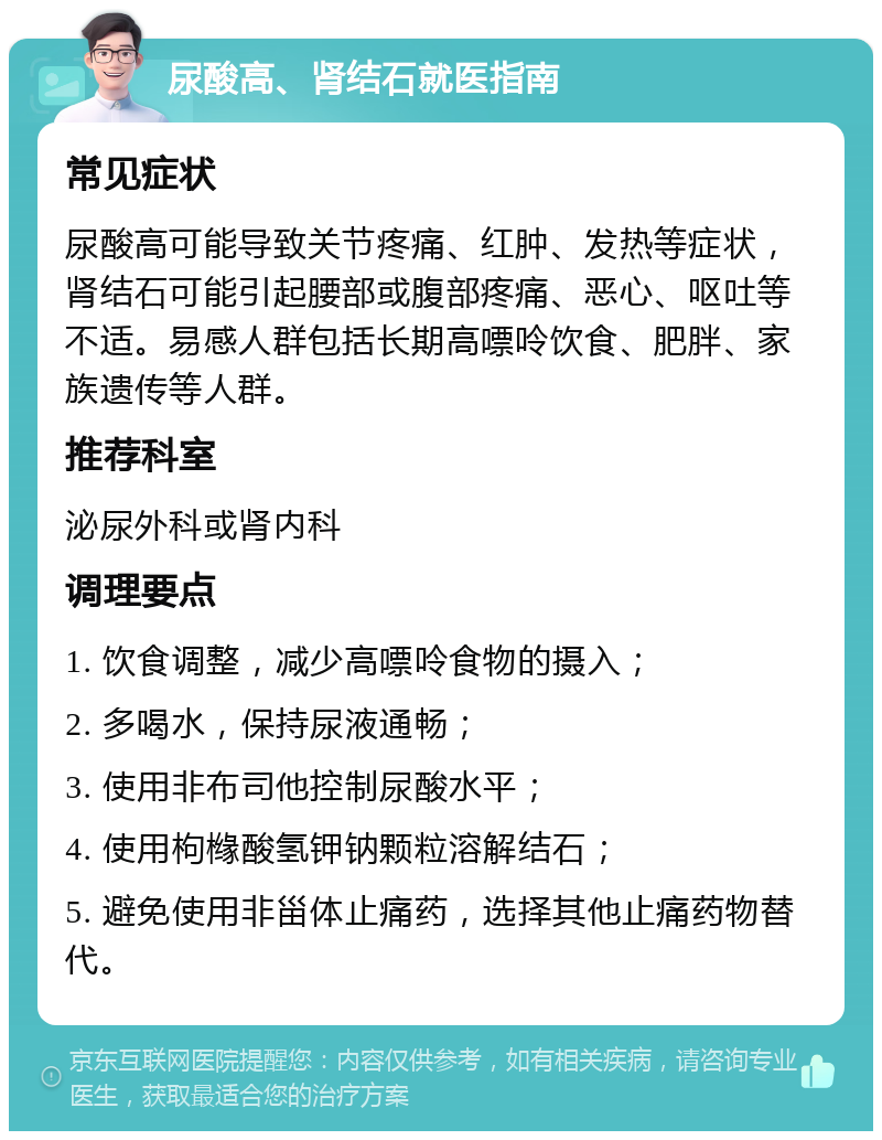 尿酸高、肾结石就医指南 常见症状 尿酸高可能导致关节疼痛、红肿、发热等症状，肾结石可能引起腰部或腹部疼痛、恶心、呕吐等不适。易感人群包括长期高嘌呤饮食、肥胖、家族遗传等人群。 推荐科室 泌尿外科或肾内科 调理要点 1. 饮食调整，减少高嘌呤食物的摄入； 2. 多喝水，保持尿液通畅； 3. 使用非布司他控制尿酸水平； 4. 使用枸橼酸氢钾钠颗粒溶解结石； 5. 避免使用非甾体止痛药，选择其他止痛药物替代。