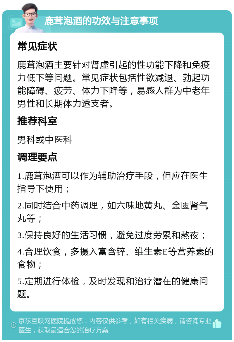 鹿茸泡酒的功效与注意事项 常见症状 鹿茸泡酒主要针对肾虚引起的性功能下降和免疫力低下等问题。常见症状包括性欲减退、勃起功能障碍、疲劳、体力下降等，易感人群为中老年男性和长期体力透支者。 推荐科室 男科或中医科 调理要点 1.鹿茸泡酒可以作为辅助治疗手段，但应在医生指导下使用； 2.同时结合中药调理，如六味地黄丸、金匮肾气丸等； 3.保持良好的生活习惯，避免过度劳累和熬夜； 4.合理饮食，多摄入富含锌、维生素E等营养素的食物； 5.定期进行体检，及时发现和治疗潜在的健康问题。