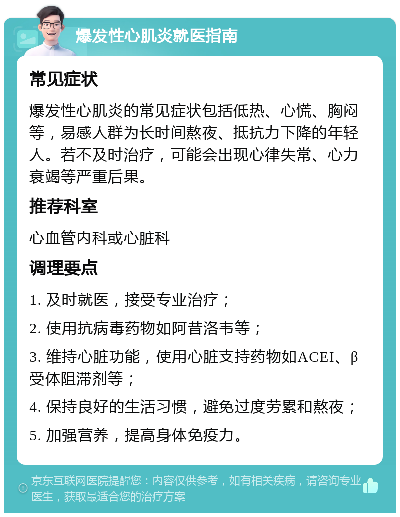 爆发性心肌炎就医指南 常见症状 爆发性心肌炎的常见症状包括低热、心慌、胸闷等，易感人群为长时间熬夜、抵抗力下降的年轻人。若不及时治疗，可能会出现心律失常、心力衰竭等严重后果。 推荐科室 心血管内科或心脏科 调理要点 1. 及时就医，接受专业治疗； 2. 使用抗病毒药物如阿昔洛韦等； 3. 维持心脏功能，使用心脏支持药物如ACEI、β受体阻滞剂等； 4. 保持良好的生活习惯，避免过度劳累和熬夜； 5. 加强营养，提高身体免疫力。