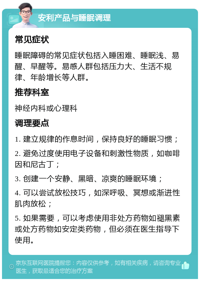 安利产品与睡眠调理 常见症状 睡眠障碍的常见症状包括入睡困难、睡眠浅、易醒、早醒等。易感人群包括压力大、生活不规律、年龄增长等人群。 推荐科室 神经内科或心理科 调理要点 1. 建立规律的作息时间，保持良好的睡眠习惯； 2. 避免过度使用电子设备和刺激性物质，如咖啡因和尼古丁； 3. 创建一个安静、黑暗、凉爽的睡眠环境； 4. 可以尝试放松技巧，如深呼吸、冥想或渐进性肌肉放松； 5. 如果需要，可以考虑使用非处方药物如褪黑素或处方药物如安定类药物，但必须在医生指导下使用。