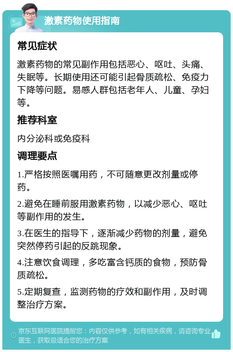 激素药物使用指南 常见症状 激素药物的常见副作用包括恶心、呕吐、头痛、失眠等。长期使用还可能引起骨质疏松、免疫力下降等问题。易感人群包括老年人、儿童、孕妇等。 推荐科室 内分泌科或免疫科 调理要点 1.严格按照医嘱用药，不可随意更改剂量或停药。 2.避免在睡前服用激素药物，以减少恶心、呕吐等副作用的发生。 3.在医生的指导下，逐渐减少药物的剂量，避免突然停药引起的反跳现象。 4.注意饮食调理，多吃富含钙质的食物，预防骨质疏松。 5.定期复查，监测药物的疗效和副作用，及时调整治疗方案。